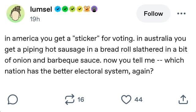lumsel 19h Follow in america you get a "sticker" for voting. in australia you get a piping hot sausage in a bread roll slathered in a bit of onion and barbeque sauce. now you tell me -- which nation has the better electoral system, again? É 16 44 ↑