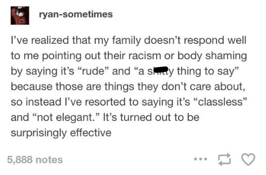 ryan-sometimes I've realized that my family doesn't respond well to me pointing out their racism or body shaming by saying it's "rude" and "a siinty thing to say" because those are things they don't care about, so instead I've resorted to saying it's "classless" and "not elegant." It's turned out to be surprisingly effective 5,888 notes 17