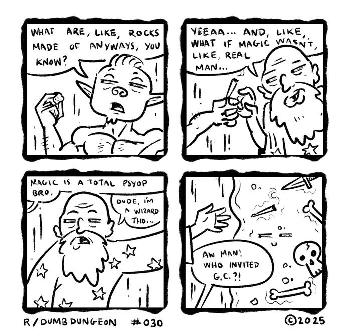 WHAT ARE, LIKE, ROCKS MADE OF ANYWAYS, YOU KNOW? YEEAA... AND, LIKE, WHAT IF MAGIC WASN'T, LIKE, REAL MAN... 1! MAGIC IS A TOTAL PSYOP BRO, DUDE, I'M A WIZARD THO... 0 { R/DUMB DUNGEON il #030 AW MAN! WHO INVITED G.C.?! 0. ©2025