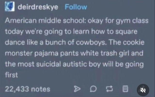 ☑deirdreskye Follow American middle school: okay for gym class today we're going to learn how to square dance like a bunch of cowboys. The cookie monster pajama pants white trash girl and the most suicidal autistic boy will be going first 22,433 notes > 0 四