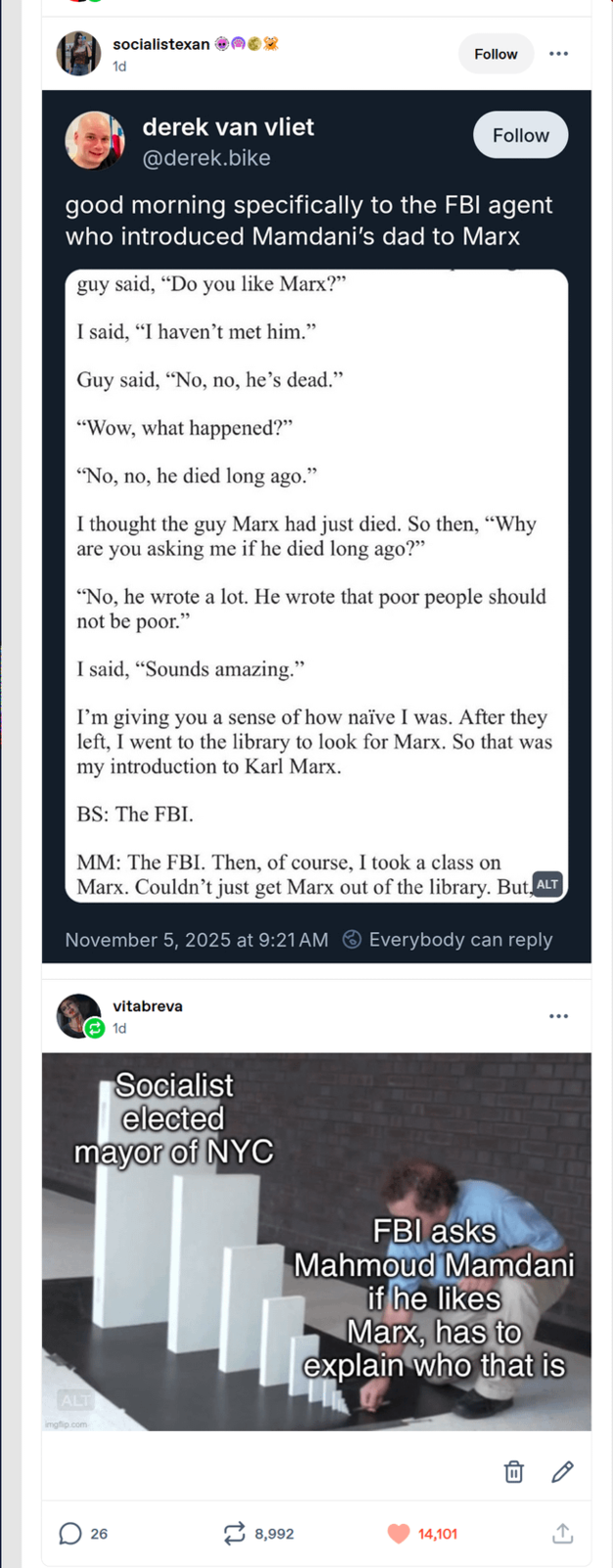 socialistexan 1d Follow derek van vliet @derek.bike Follow good morning specifically to the FBI agent who introduced Mamdani's dad to Marx guy said, "Do you like Marx?" I said, "I haven't met him." Guy said, "No, no, he's dead." "Wow, what happened?" "No, no, he died long ago." I thought the guy Marx had just died. So then, "Why are you asking me if he died long ago?" "No, he wrote a lot. He wrote that poor people should not be poor." I said, "Sounds amazing." I'm giving you a sense of how naïve I was. After they left, I went to the library to look for Marx. So that was my introduction to Karl Marx. BS: The FBI. MM: The FBI. Then, of course, I took a class on Marx. Couldn't just get Marx out of the library. But ALT November 5, 2025 at 9:21 AM Everybody can reply vitabreva 1d Socialist elected mayor of NYC ALT imgflip.com FBI asks Mahmoud Mamdani if he likes Marx, has to explain who that is 26 12 8,992 14,101 ↑