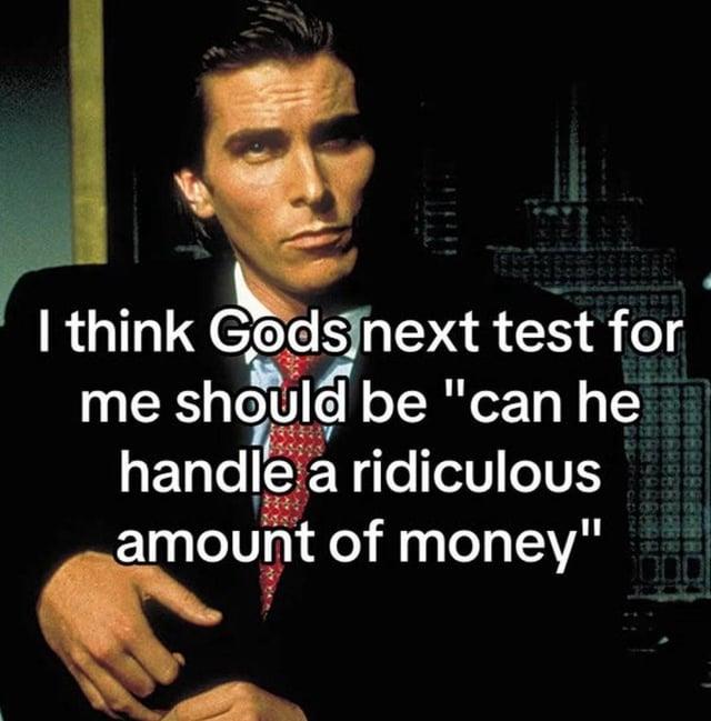 I think Gods next test for me should be "can he handle a ridiculous amount of money"