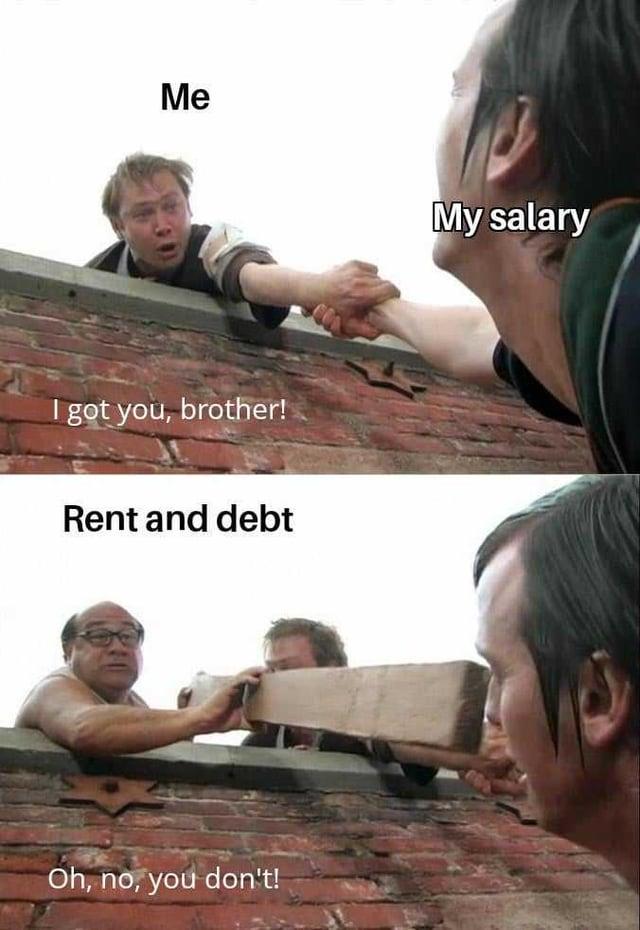 Me I got you, brother! Rent and debt Oh, no, you don't! My salary