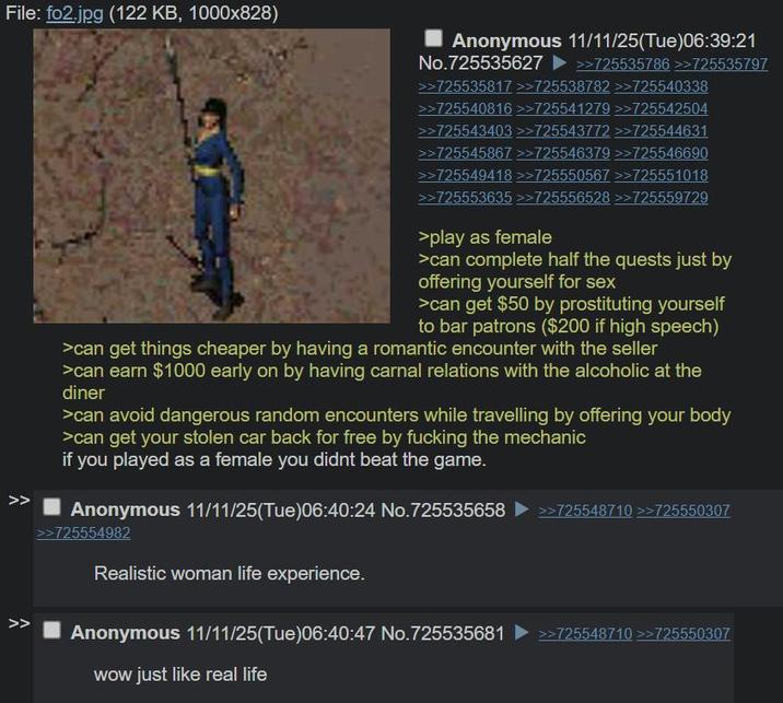 File: fo2.jpg (122 KB, 1000x828) >> >> Anonymous 11/11/25(Tue)06:39:21 No.725535627 >>725535786 >>725535797 >>> >725535817 >>725538782 >>725540338 >>725540816 >>725541279 >>725542504 >>725543403 >>725543772 >>725544631 >>725545867 >>725546379 >>725546690 >>725549418 >>725550567 >>725551018 >>725553635 >>725556528 >>725559729 >play as female >can complete half the quests just by offering yourself for sex >can get $50 by prostituting yourself to bar patrons ($200 if high speech) >can get things cheaper by having a romantic encounter with the seller >can earn $1000 early on by having carnal relations with the alcoholic at the diner >can avoid dangerous random encounters while travelling by offering your body >can get your stolen car back for free by f------ the mechanic if you played as a female you didnt beat the game. Anonymous 11/11/25(Tue)06:40:24 No.725535658 ►>>725548710 >>725550307 >>725554982 Realistic woman life experience. Anonymous 11/11/25(Tue)06:40:47 No.725535681 >>725548710 >>725550307 wow just like real life