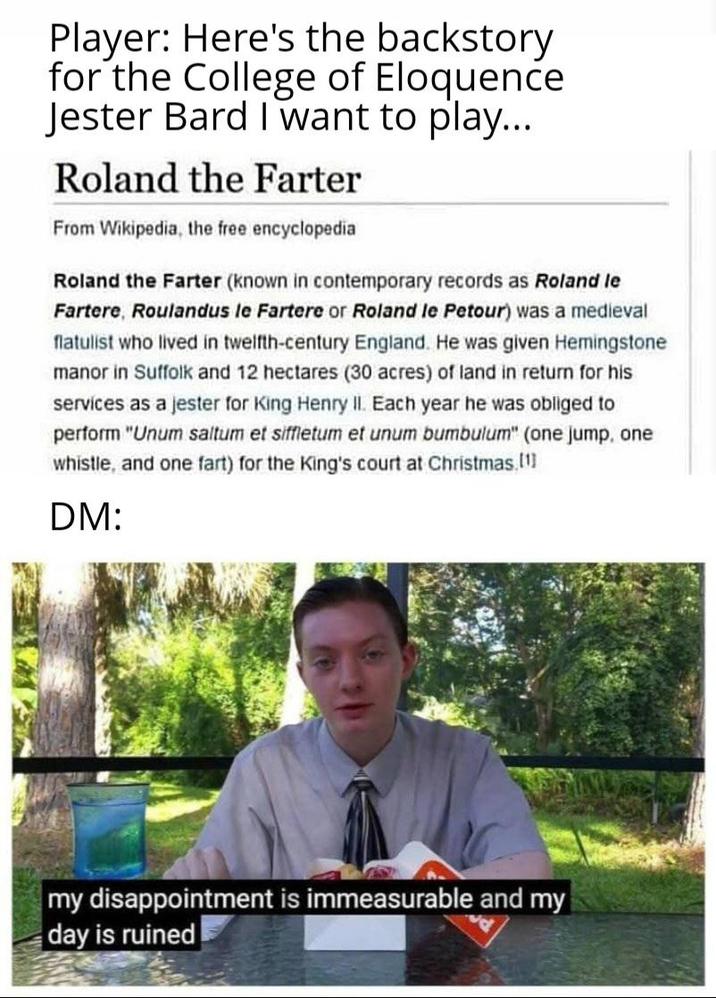 Player: Here's the backstory for the College of Eloquence Jester Bard I want to play... Roland the Farter From Wikipedia, the free encyclopedia Roland the Farter (known in contemporary records as Roland le Fartere, Roulandus le Fartere or Roland le Petour) was a medieval flatulist who lived in twelfth-century England. He was given Hemingstone manor in Suffolk and 12 hectares (30 acres) of land in return for his services as a jester for King Henry II. Each year he was obliged to perform "Unum saltum et siffletum et unum bumbulum" (one jump, one whistle, and one fart) for the King's court at Christmas,[1] DM: my disappointment is immeasurable and my day is ruined