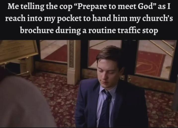 Me telling the cop "Prepare to meet God" as I reach into my pocket to hand him my church's brochure during a routine traffic stop