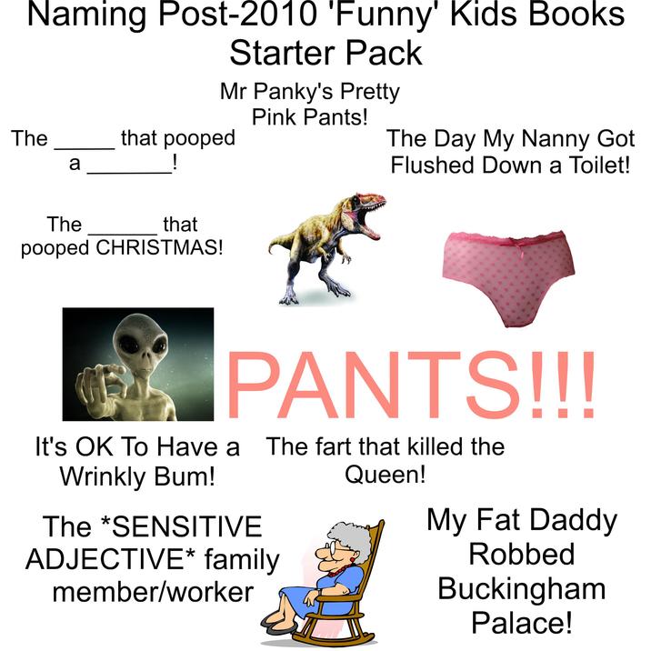 Naming Post-2010 'Funny' Kids Books Starter Pack Mr Panky's Pretty Pink Pants! The that pooped а ! The Day My Nanny Got Flushed Down a Toilet! The that pooped CHRISTMAS! PANTS!!! It's OK To Have a The fart that killed the Wrinkly Bum! The *SENSITIVE ADJECTIVE* family member/worker Queen! My Fat Daddy Robbed Buckingham Palace!