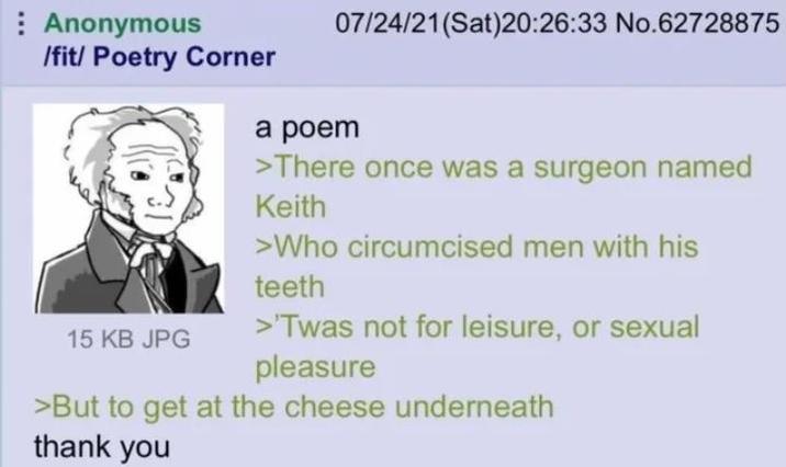 Anonymous /fit/ Poetry Corner 15 KB JPG 07/24/21(Sat)20:26:33 No.62728875 a poem >There once was a surgeon named Keith >Who circumcised men with his teeth >'Twas not for leisure, or sexual pleasure >But to get at the cheese underneath thank you