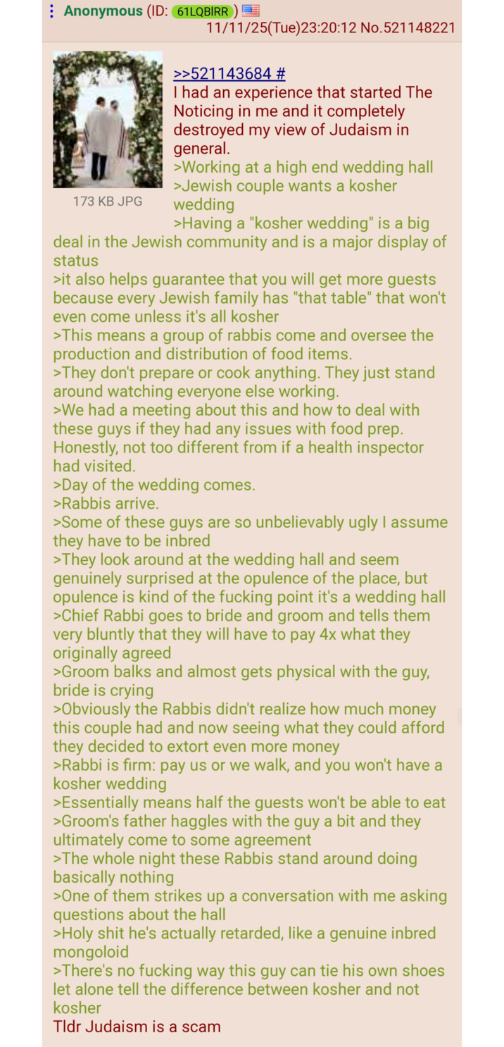 Anonymous (ID: 61LQBIRR) 173 KB JPG 11/11/25(Tue)23:20:12 No. 521148221 >>521143684 # I had an experience that started The Noticing in me and it completely destroyed my view of Judaism in general. >Working at a high end wedding hall >Jewish couple wants a kosher wedding >Having a "kosher wedding" is a big deal in the Jewish community and is a major display of status >it also helps guarantee that you will get more guests because every Jewish family has "that table" that won't even come unless it's all kosher >This means a group of rabbis come and oversee the production and distribution of food items. >They don't prepare or cook anything. They just stand around watching everyone else working. >We had a meeting about this and how to deal with these guys if they had any issues with food prep. Honestly, not too different from if a health inspector had visited. >Day of the wedding comes. >Rabbis arrive. >Some of these guys are so unbelievably ugly I assume they have to be inbred >They look around at the wedding hall and seem genuinely surprised at the opulence of the place, but opulence is kind of the f------ point it's a wedding hall >Chief Rabbi goes to bride and groom and tells them very bluntly that they will have to pay 4x what they originally agreed >Groom balks and almost gets physical with the guy, bride is crying >Obviously the Rabbis didn't realize how much money this couple had and now seeing what they could afford they decided to extort even more money >Rabbi is firm: pay us or we walk, and you won't have a kosher wedding >Essentially means half the guests won't be able to eat >Groom's father haggles with the guy a bit and they ultimately come to some agreement >The whole night these Rabbis stand around doing basically nothing >One of them strikes up a conversation with me asking questions about the hall >H-------- he's actually retarded, like a genuine inbred mongoloid >There's no f------ way this guy can tie his own shoes let alone tell the difference between kosher and not kosher Tldr Judaism is a scam