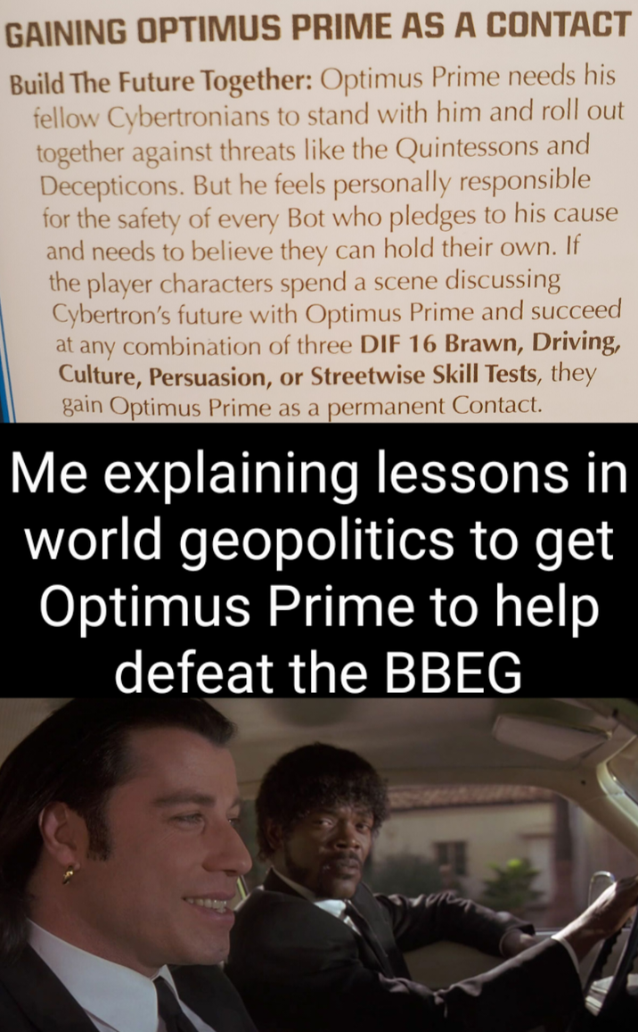 GAINING OPTIMUS PRIME AS A CONTACT Build The Future Together: Optimus Prime needs his fellow Cybertronians to stand with him and roll out together against threats like the Quintessons and Decepticons. But he feels personally responsible for the safety of every Bot who pledges to his cause and needs to believe they can hold their own. If the player characters spend a scene discussing Cybertron's future with Optimus Prime and succeed at any combination of three DIF 16 Brawn, Driving, Culture, Persuasion, or Streetwise Skill Tests, they gain Optimus Prime as a permanent Contact. Me explaining lessons in world geopolitics to get Optimus Prime to help defeat the BBEG