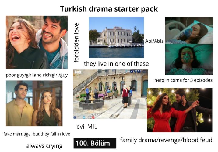Turkish drama starter pack forbidden love FOX poor guy/girl and rich girl/guy τοστου Abi/Abla they live in one of these hero in coma for 3 episodes evil MIL fake marriage, but they fall in love 100. Bölüm family drama/revenge/blood feud always crying