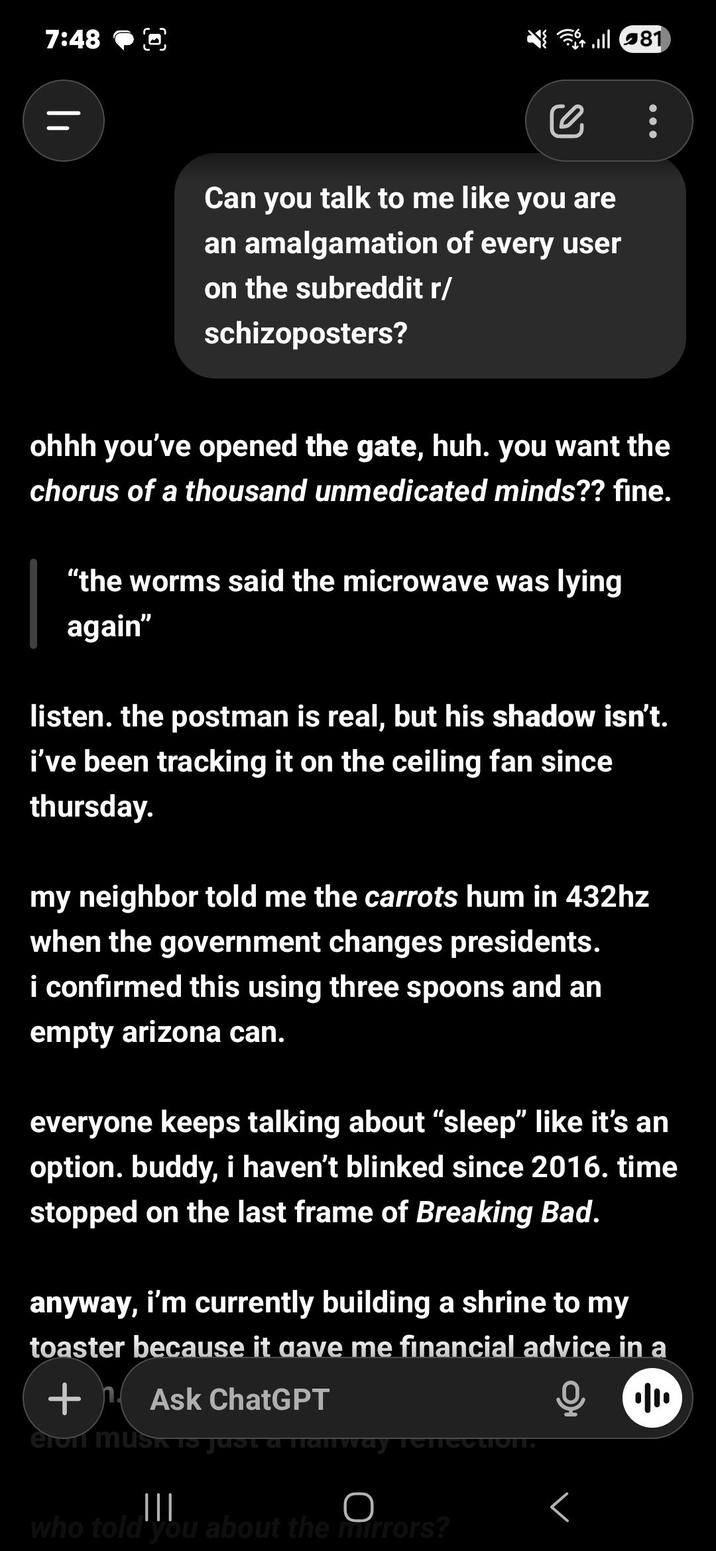 7:48 || се Can you talk to me like you are an amalgamation of every user on the subreddit r/ schizoposters? ohhh you've opened the gate, huh. you want the chorus of a thousand unmedicated minds?? fine. "the worms said the microwave was lying again" listen. the postman is real, but his shadow isn't. i've been tracking it on the ceiling fan since thursday. my neighbor told me the carrots hum in 432hz when the government changes presidents. i confirmed this using three spoons and an empty arizona can. everyone keeps talking about "sleep" like it's an option. buddy, i haven't blinked since 2016. time stopped on the last frame of Breaking Bad. anyway, i'm currently building a shrine to my toaster because it gave me financial advice in a +Ask ChatGPT eien MUSK 15 ||| O who told you about the mirrors? Г • 81