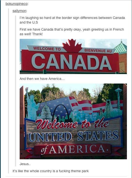 bokunopineco: sallymon: I'm laughing so hard at the border sign differences between Canada and the U.S First we have Canada that's pretty okay, yeah greeting us in French as well! Thank! WELCOME TO BIENVENUE AU CANADA And then we have America... Welcome to the UNITED STATES of AMERICA. Jesus.. it's like the whole country is a f------ theme park