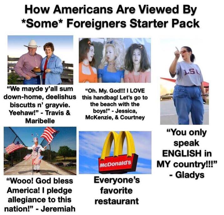 How Americans Are Viewed By *Some* Foreigners Starter Pack LS "We mayde y'all sum down-home, deelishus biscutts n' grayvie. Yeehaw!" Travis & Maribelle "Oh. My. God!!! I LOVE this handbag! Let's go to the beach with the boys!" Jessica, McKenzie, & Courtney "You only speak ENGLISH in MY country!!!" "Wooo! God bless America! I pledge allegiance to this nation!" - Jeremiah McDonald's Everyone's favorite restaurant - Gladys