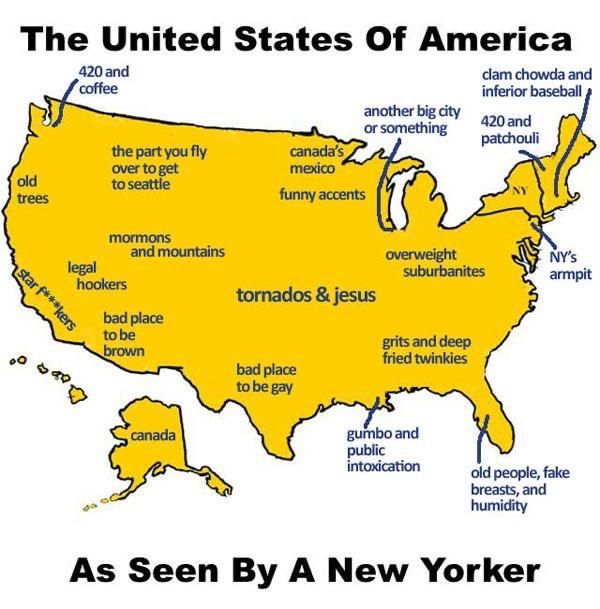 The United States Of America 420 and coffee clam chowda and inferior baseball the part you fly Ho old trees over to get to seattle star f***kers mormons another big city 420 and or something patchouli canada's mexico funny accents legal hookers and mountains tornados & jesus overweight suburbanites NY'S armpit bad place to be brown grits and deep fried twinkies bad place to be gay canada gumbo and public intoxication da old people, fake breasts, and humidity As Seen By A New Yorker