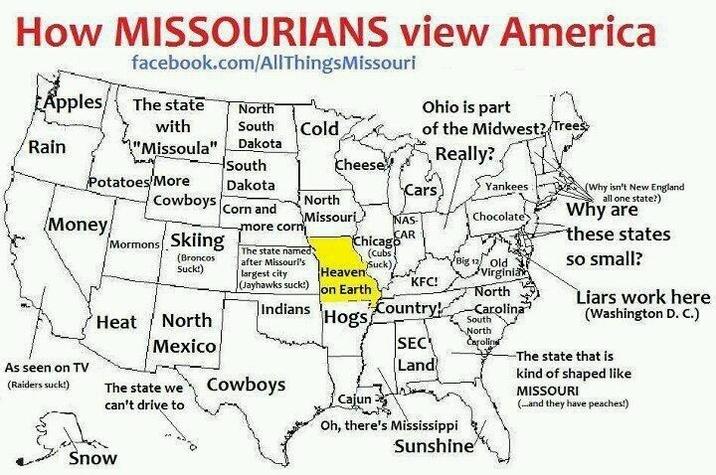 How MISSOURIANS view America facebook.com/AllThingsMissouri South Cold Apples The state with North Rain "Missoula" Potatoes More Money Ohio is part of the Midwest? Trees Really? Dakota South Cheese Dakota Cars Yankees North Corn and NAS- Chocolate more corn CAR Big 12 Old Heaven KFC! on Earth North Indians Hogs Country! Carolina South North SEC Carolins Land Cajun Cowboys Mormons Skiing (Broncos Suck!) Heat North Mexico Missouri The state named) after Missouri's largest city (Jayhawks suck!) Chicago (Cubs; Suck), As seen on TV (Raiders suck!) The state we can't drive to Cowboys (Why isn't New England Virginian all one state?) Why are these states so small? Liars work here (Washington D. C.) -The state that is kind of shaped like MISSOURI (...and they have peaches!) Snow Oh, there's Mississippi Sunshine