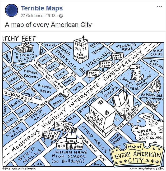 Terrible Maps 27 October at 19:13 - → A map of every American City ITCHY FEET 0000 "HISTORIC" BUILDING (EST. 1965) FOOD HIPSTER POLICE BARS SUITS SKY SCRAPERS PARKING ST. DOWNTOWN STRIP (now with less crime!) BURGERS HOMES HOMES HOMES FOOD IVY LEAGUE UNIVERSITY ST. HOMES SUBURBSIA HIPSTER BEERS HOMES HOMES HOMES HOMES CIVIL WAR STRIP MALLS GENERAL BLUD, STRIP MALLS BARS PARK GAS - PARKING FAST FOOD FAST FOOD -- TRUCKER BARS FAST FOOD STRIP CLUBS GAS SUPERFREEWAY ------------ SHOPS APARTMENTS PAWN MONSTROUS HIGHWAY INTERSTATE STRIP MALLS 2018 Malachi Ray Rempen FOOD AYER! LAW B ll, MEGA STATIONS DOPEY ATTRA MCMANSION GATED COMMUNITY CHURCH STREET MEGA MART DOLLAR STORES TREE DRAG RACE STRIP MALLS AVE. 000 000 INDIAN NAME HIGH SCHOOL (Go Bulldogs!) FOOD WATER WASTER GOLF COURSE Map of ** EVERY AMERICAN ***CITY *** www.itchyfeet.comic.com