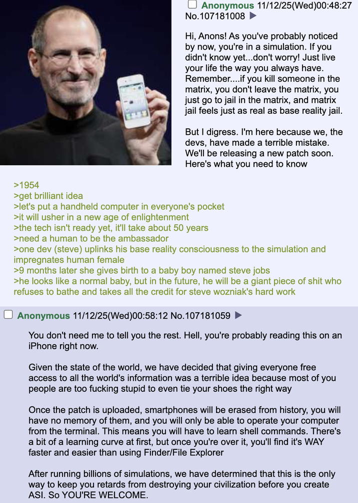 Anonymous 11/12/25(Wed)00:48:27 No.107181008 ► Hi, Anons! As you've probably noticed by now, you're in a simulation. If you didn't know yet...don't worry! Just live your life the way you always have. Remember....if you kill someone in the matrix, you don't leave the matrix, you just go to jail in the matrix, and matrix jail feels just as real as base reality jail. But I digress. I'm here because we, the devs, have made a terrible mistake. We'll be releasing a new patch soon. Here's what you need to know >1954 >get brilliant idea >let's put a handheld computer in everyone's pocket >it will usher in a new age of enlightenment >the tech isn't ready yet, it'll take about 50 years >need a human to be the ambassador >one dev (steve) uplinks his base reality consciousness to the simulation and impregnates human female >9 months later she gives birth to a baby boy named steve jobs >he looks like a normal baby, but in the future, he will be a giant p------------ who refuses to bathe and takes all the credit for steve wozniak's hard work Anonymous 11/12/25(Wed)00:58:12 No. 107181059 You don't need me to tell you the rest. Hell, you're probably reading this on an iPhone right now. Given the state of the world, we have decided that giving everyone free access to all the world's information was a terrible idea because most of you people are too f------ stupid to even tie your shoes the right way Once the patch is uploaded, smartphones will be erased from history, you will have no memory of them, and you will only be able to operate your computer from the terminal. This means you will have to learn shell commands. There's a bit of a learning curve at first, but once you're over it, you'll find it's WAY faster and easier than using Finder/File Explorer After running billions of simulations, we have determined that this is the only way to keep you retards from destroying your civilization before you create ASI. SO YOU'RE WELCOME.