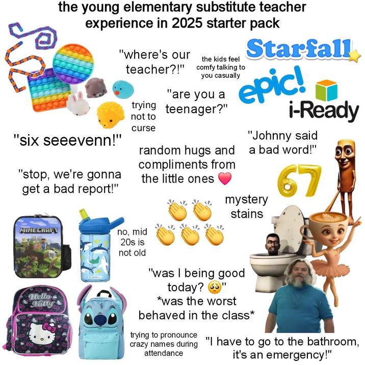 the young elementary substitute teacher experience in 2025 starter pack "six seeevenn!" "stop, we're gonna get a bad report!" "where's our teacher?!" the kids feel comfy talking to you casually "are you a trying teenager?" not to curse random hugs and compliments from the little ones Starfall epic! i-Ready "Johnny said a bad word!" 67 mystery stains MINECRAFT no, mid Hello Kitty CAMELBA 20s is not old "was I being good today? *was the worst behaved in the class* trying to pronounce crazy names during "I have to go to the bathroom, attendance it's an emergency!"