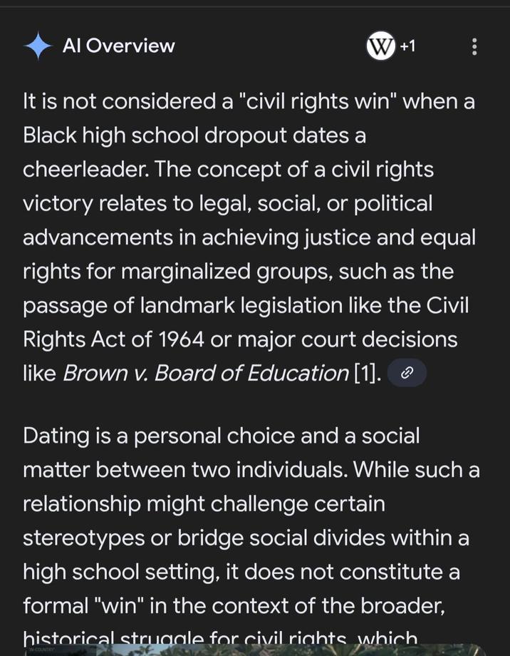 Al Overview W +1 It is not considered a "civil rights win" when a Black high school dropout dates a cheerleader. The concept of a civil rights victory relates to legal, social, or political advancements in achieving justice and equal rights for marginalized groups, such as the passage of landmark legislation like the Civil Rights Act of 1964 or major court decisions like Brown v. Board of Education [1]. Dating is a personal choice and a social matter between two individuals. While such a relationship might challenge certain stereotypes or bridge social divides within a high school setting, it does not constitute a formal "win" in the context of the broader, historical struggle for civil rights which N-COUNTRY