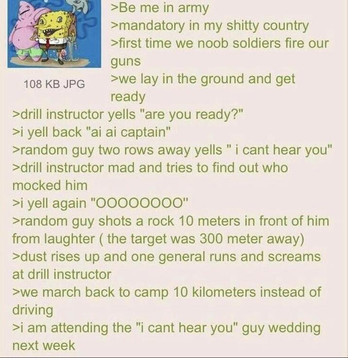 108 KB JPG >Be me in army >mandatory in my s----- country >first time we noob soldiers fire our guns >we lay in the ground and get ready >drill instructor yells "are you ready?" >i yell back "ai ai captain" >random guy two rows away yells " i cant hear you" >drill instructor mad and tries to find out who mocked him >i yell again "O0000000" >random guy shots a rock 10 meters in front of him from laughter (the target was 300 meter away) >dust rises up and one general runs and screams at drill instructor >we march back to camp 10 kilometers instead of driving >i am attending the "i cant hear you" guy wedding next week