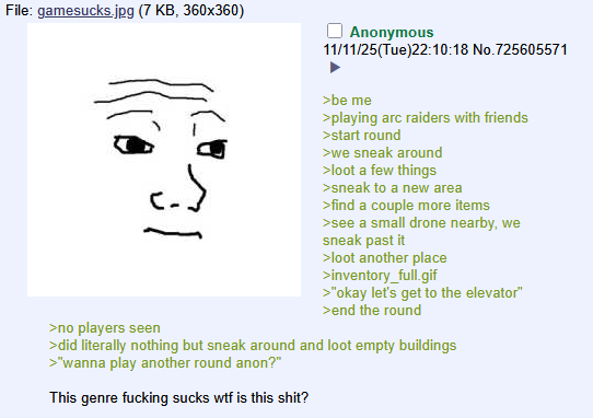 File: gamesucks.jpg (7 KB, 360x360) Anonymous 11/11/25(Tue)22:10:18 No.725605571 >no players seen >be me >playing arc raiders with friends >start round >we sneak around >loot a few things >sneak to a new area >find a couple more items >see a small drone nearby, we sneak past it >loot another place >inventory_full.gif >"okay let's get to the elevator" >end the round >did literally nothing but sneak around and loot empty buildings >"wanna play another round anon?" This genre f------ sucks w-- is this s---?
