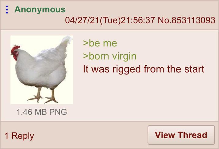 Anonymous 04/27/21(Tue)21:56:37 No.853113093 >be me >born virgin It was rigged from the start 1.46 MB PNG 1 Reply View Thread