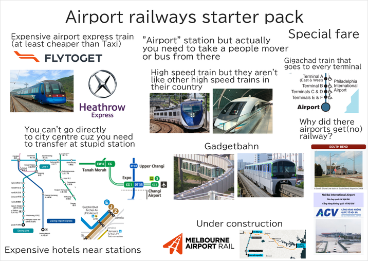 Airport railways starter pack Expensive airport express train (at least cheaper than Taxi) FLYTOGET Heathrow Express You can't go directly to city centre cuz you need to transfer at stupid station "Airport" station but actually you need to take a people mover or bus from there High speed train but they aren't like other high speed trains in their country Gadgetbahn Special fare Gigachad train that goes to every terminal Terminal A (East & West) Philadelphia Terminal B & International Terminals C&D & Airport Terminals E & FOG Airport Why did there airports get(no) railway? SOUTH BEND Caoqiao Jiaomenxi 角门西 Gongyi Xiqiao OXintad 新发地 13 ngmen西红门 0 nbei高米店北 nan高米店南 O Jiaomendong 海户 角门东 ° Dahongmen Shilluzhuan 大红门 石橋庄 Line 4 Xingong 新宮 EW 4 CG DT 34 Upper Changi Dahongmennan 大红门南 2 Heyi 和义 Huojian Wanyuan Daxing Xincheng 火箭方源 Donggaodi 东高地 Wufutang Tanah Merah Zaoyuan枣园 C 大兴新城 uanlu清潔路 五福堂 Expo CG1 DT 35 #3 CG2 + Changi Airport ngcun Xidajie 黄村西大街 y Station 村火车站 Yihezhuang义和庄 Shengwu Yiyao Jidi 生物医药基地 Jyuan天宫院 Daxing Line ☑ Daxing Airport 大兴机场 Demac Daxing Airport Express 德茂 St Sutphin Blvd Archer Av JFK Airport & ☑ LIRR 200 Jamaica Jamaica Jamaica & Air Train JFK Paid connection Expensive hotels near stations Under construction MELBOURNE AIRPORT RAIL St Marys Penrith Blacktown Orchard Hills Airport Terminal Aerotropolis Liverpool ●Westmead Sydney Strathfield Central A South Shore Line train at South Bend Airport in 2004 Noi Bai International Airport Sân bay quốc tế Nội Bài Cảng hàng không quốc tế Nội Bài ACV CẢNG HÀNG KHÔNG QUỐC TẾ NỘI BÀI NOI BAI INTERNATIONAL AIRPORT