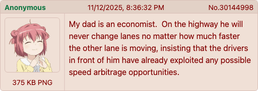 Anonymous 375 KB PNG 11/12/2025, 8:36:32 PM No.30144998 My dad is an economist. On the highway he will never change lanes no matter how much faster the other lane is moving, insisting that the drivers in front of him have already exploited any possible speed arbitrage opportunities.
