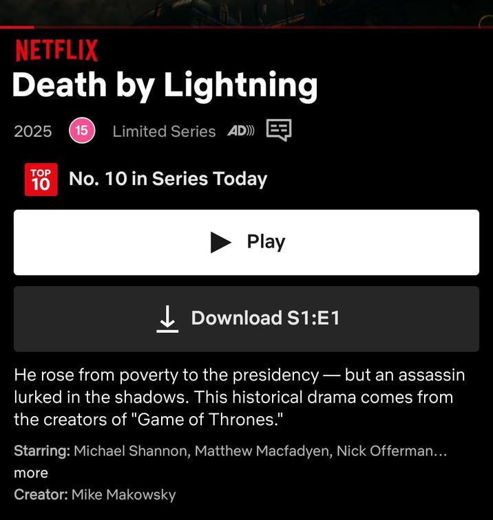 NETFLIX Death by Lightning 2025 15 Limited Series AD))) TOP 10 No. 10 in Series Today Play ↓Download S1:E1 He rose from poverty to the presidency — but an assassin lurked in the shadows. This historical drama comes from the creators of "Game of Thrones." Starring: Michael Shannon, Matthew Macfadyen, Nick Offerman... more Creator: Mike Makowsky