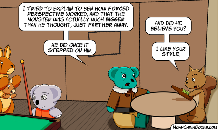 I TRIED TO EXPLAIN TO BEN HOW FORCED PERSPECTIVE WORKED, AND THAT THE MONSTER WAS ACTUALLY MUCH BIGGER THAN HE THOUGHT, JUST FARTHER AWAY. AND DID HE BELIEVE YOU? HE DID ONCE IT STEPPED ON HIM. I LIKE YOUR STYLE. NOAHCHINNBOOKS.COM