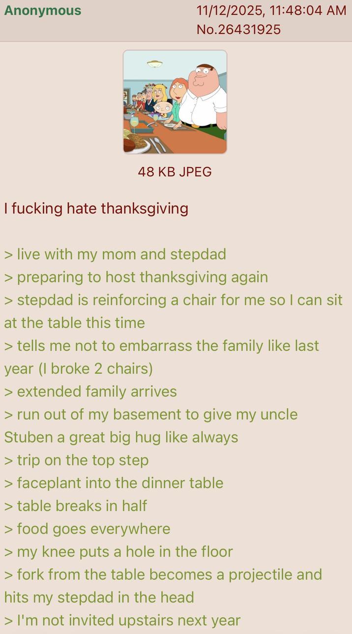 Anonymous 11/12/2025, 11:48:04 AM No.26431925 48 KB JPEG I f------ hate thanksgiving > live with my mom and stepdad > preparing to host thanksgiving again > stepdad is reinforcing a chair for me so I can sit at the table this time > tells me not to embarrass the family like last year (I broke 2 chairs) > extended family arrives > run out of my basement to give my uncle Stuben a great big hug like always > trip on the top step > faceplant into the dinner table > table breaks in half > food goes everywhere > my knee puts a hole in the floor > fork from the table becomes a projectile and hits my stepdad in the head > I'm not invited upstairs next year