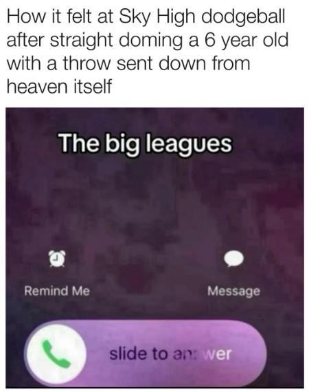 How it felt at Sky High dodgeball after straight doming a 6 year old with a throw sent down from heaven itself The big leagues Remind Me Message slide to an: wer
