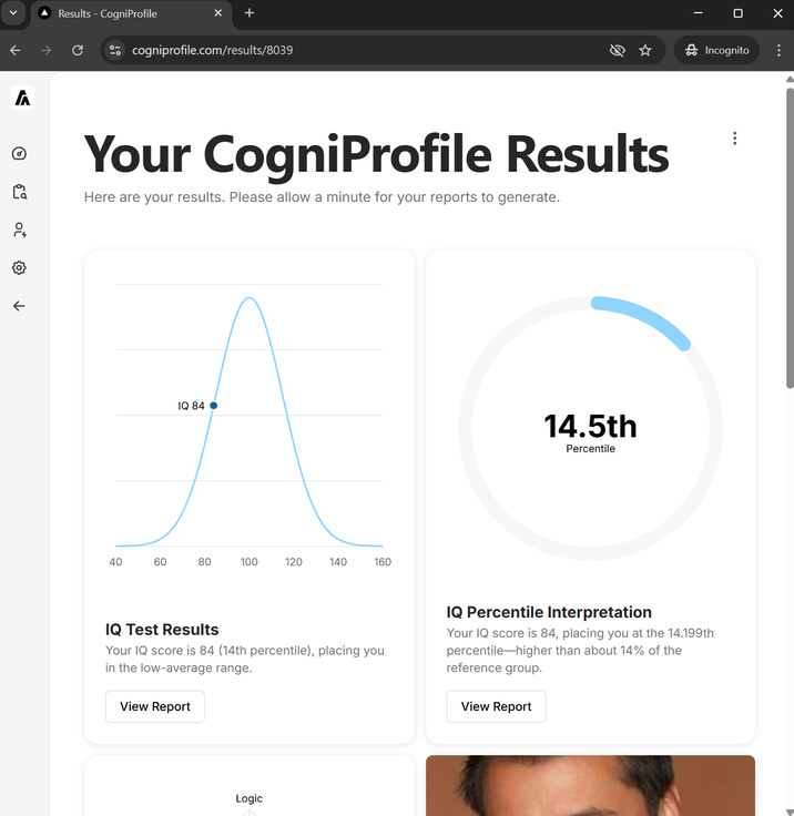 Λ к Results - CogniProfile -α cogniprofile.com/results/8039 Your CogniProfile Results Here are your results. Please allow a minute for your reports to generate. 40 40 IQ 84 60 80 100 120 140 160 14.5th Percentile ☐ ☑ 品 Incognito IQ Test Results Your IQ score is 84 (14th percentile), placing you in the low-average range. View Report IQ Percentile Interpretation Your IQ score is 84, placing you at the 14.199th percentile-higher than about 14% of the reference group. View Report Logic