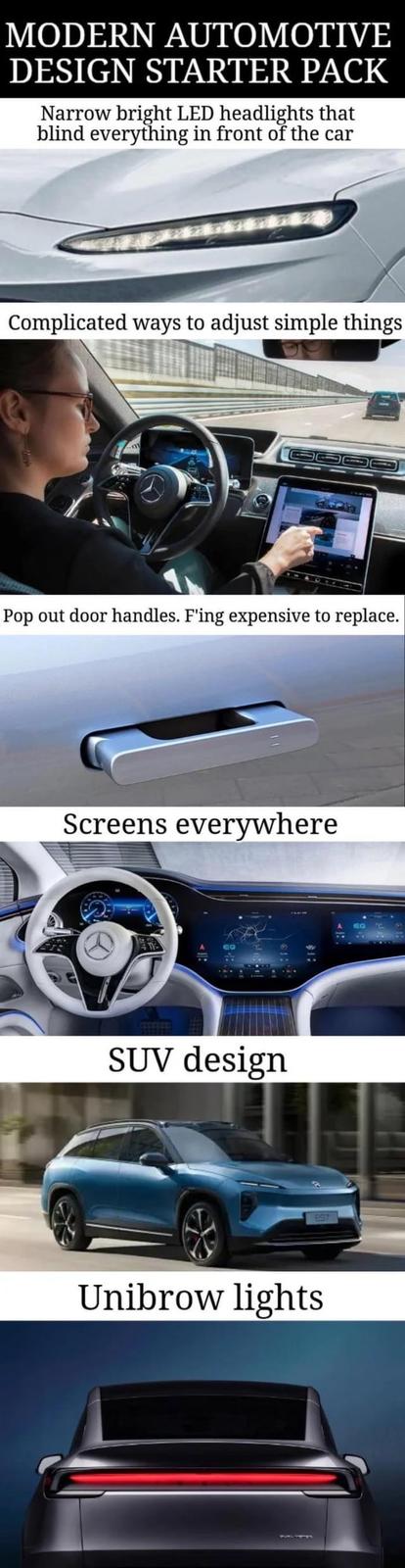 MODERN AUTOMOTIVE DESIGN STARTER PACK Narrow bright LED headlights that blind everything in front of the car Complicated ways to adjust simple things Pop out door handles. F'ing expensive to replace. Screens everywhere EQ SUV design Unibrow lights