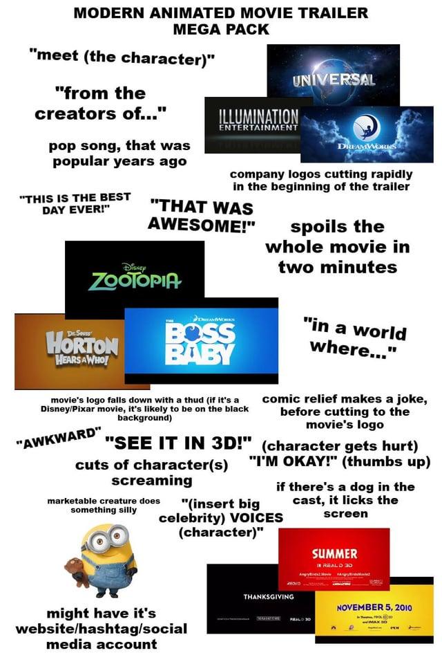 MODERN ANIMATED MOVIE TRAILER MEGA PACK "meet (the character)" "from the creators of..." pop song, that was popular years ago "THIS IS THE BEST DAY EVER!" UNIVERSAL ILLUMINATION ENTERTAINMENT DREAMWORKS company logos cutting rapidly in the beginning of the trailer "THAT WAS AWESOME!" spoils the whole movie in two minutes Disney ZOOTOPIA Dr. Seuss HORTON HEARS AWHO! DREAMS BOSS BABY "in a world where..." movie's logo falls down with a thud (if it's a Disney/Pixar movie, it's likely to be on the black "AWKWARD" background) "SEE IT IN 3D!" cuts of character(s) screaming comic relief makes a joke, before cutting to the movie's logo (character gets hurt) "I'M OKAY!" (thumbs up) marketable creature does "(insert big something silly celebrity) VOICES (character)" if there's a dog in the cast, it licks the screen might have it's website/hashtag/social media account THANKSGIVING SUMMER IN REALD G NOVEMBER 5, 2010 MAX 30