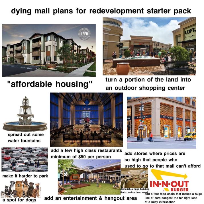 dying mall plans for redevelopment starter pack LEED LOFT "affordable housing" turn a portion of the land into an outdoor shopping center spread out some water fountains make it harder to park BVL add a few high class restaurants minimum of $50 per person add stores where prices are so high that people who used to go to that mall can't afford demolish a huge building IN-N-OUT BURGER that could've been used and a fast food chain that makes a huge line of cars congest the far right lane of a busy intersection a spot for dogs add an entertainment & hangout area