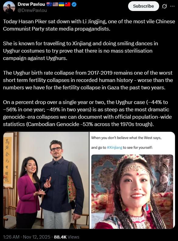 Drew Pavlou @DrewPavlou Subscribe ... Today Hasan Piker sat down with Li Jingjing, one of the most vile Chinese Communist Party state media propagandists. She is known for travelling to Xinjiang and doing smiling dances in Uyghur costumes to try prove that there is no mass sterilisation campaign against Uyghurs. The Uyghur birth rate collapse from 2017-2019 remains one of the worst short term fertility collapses in recorded human history - worse than the numbers we have for the fertility collapse in Gaza the past two years. On a percent drop over a single year or two, the Uyghur case (-44% to -56% in one year; -49% in two years) is as steep as the most dramatic genocide-era collapses we can document with official population-wide statistics (Cambodian Genocide -53% across the 1970s trough). When you don't believe what the West says, and go to #Xinjiang to see for yourself: 1:26 AM - Nov 12, 2025 -88.4K Views