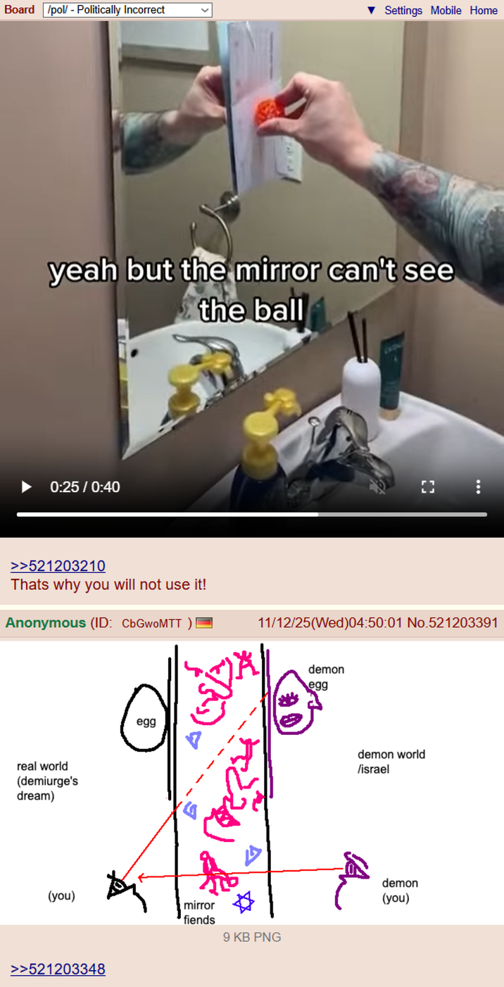 Board /pol/ - Politically Incorrect Settings Mobile Home yeah but the mirror can't see the ball 0:25 / 0:40 >>521203210 Thats why you will not use it! Anonymous (ID: CbGwoMTT) real world (demiurge's dream) egg 11/12/25(Wed)04:50:01 No.521203391 း demon egg demon world /israel (you) >>521203348 mirror fiends 9 KB PNG demon (you)