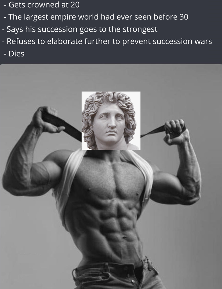 Gets crowned at 20 - The largest empire world had ever seen before 30 - Says his succession goes to the strongest - Refuses to elaborate further to prevent succession wars - Dies