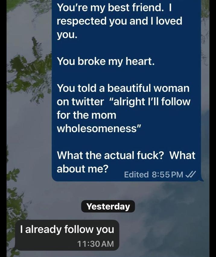 You're my best friend. I respected you and I loved you. You broke my heart. You told a beautiful woman on twitter "alright I'll follow for the mom wholesomeness" What the actual f---? What about me? Edited 8:55 PM ✓ Yesterday I already follow you 11:30 AM
