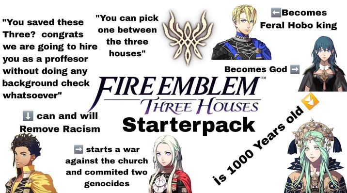 "You saved these Three? congrats we are going to hire you as a proffesor without doing any background check whatsoever" ↓can and will Remove Racism "You can pick one between the three houses" Becomes Feral Hobo king Becomes God FIRE EMBLEM™ THREE HOUSES Starterpack starts a war against the church and commited two genocides is 1000 Years old