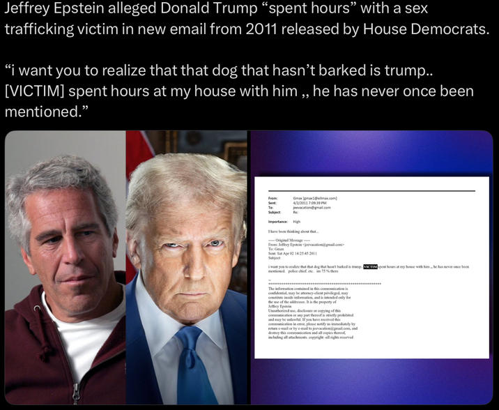Jeffrey Epstein alleged Donald Trump “spent hours” with a sex trafficking victim in new email from 2011 released by House Democrats. "i want you to realize that that dog that hasn't barked is trump.. [VICTIM] spent hours at my house with him,, he has never once been mentioned." From: Gmax [emax16Pellmax.com] 4/2/2011 7:09:39 PM jeevacation@gmail.com Sent: To: Subject: Re: Importance: High I have been thinking about that... Original Message----- From: Jeffrey Epstein <jeevacation@gmail.com> To: Gmax Sent: Sat Apr 02 14:25:45 2011 Subject: i want you to realize that that dog that hasn't barked is trump.. VICTIM spent hours at my house with him, he has never once been mentioned. police chief. etc. im 75% there The information contained in this communication is confidential, may be attorney-client privileged, may constitute inside information, and is intended only for the use of the addressee. It is the property of Jeffrey Epstein Unauthorized use, disclosure or copying of this communication or any part thereof is strictly prohibited and may be unlawful. If you have received this communication in error, please notify us immediately by return e-mail or by e-mail to jeevacation@gmail.com, and destroy this communication and all copies thereof, including all attachments, copyright -all rights reserved