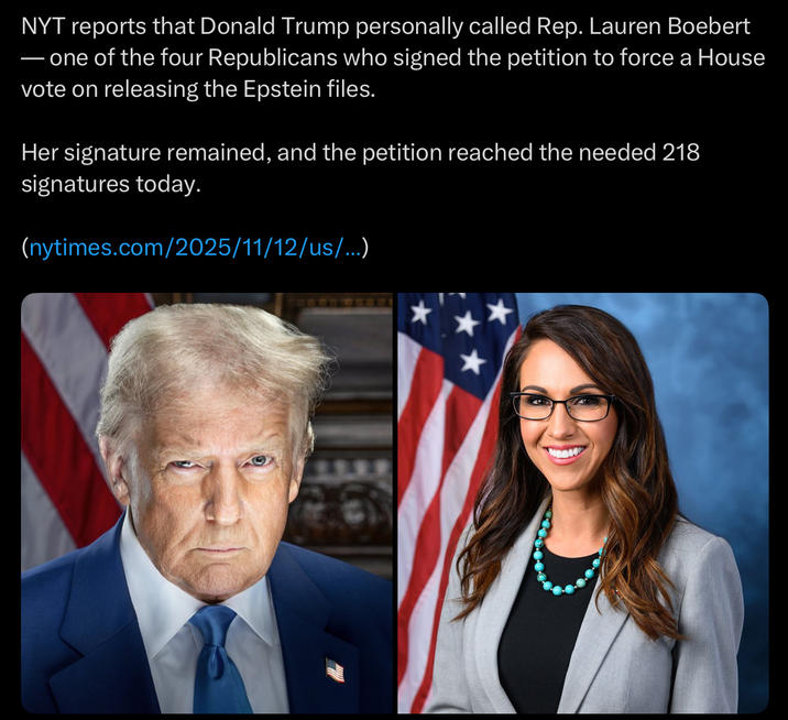 NYT reports that Donald Trump personally called Rep. Lauren Boebert ― one of the four Republicans who signed the petition to force a House vote on releasing the Epstein files. Her signature remained, and the petition reached the needed 218 signatures today. (nytimes.com/2025/11/12/us/...)