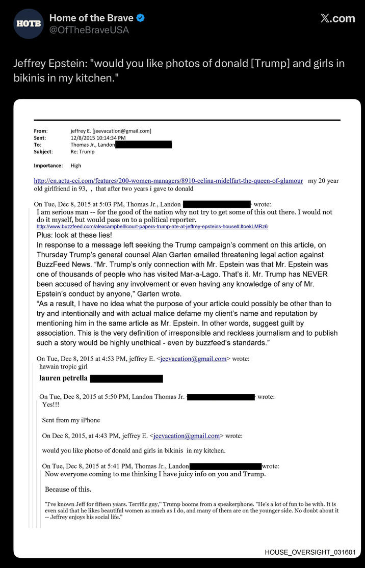 Home of the Brave HOTB @OfTheBrave USA X.com Jeffrey Epstein: "would you like photos of donald [Trump] and girls in bikinis in my kitchen." From: Sent: To: jeffrey E. [jeevacation@gmail.com] 12/8/2015 10:14:34 PM Thomas Jr., Landon Subject: Re: Trump Importance: High http://en.actu-cci.com/features/200-women-managers/8910-celina-midelfart-the-queen-of-glamour my 20 year old girlfriend in 93,, that after two years i gave to donald On Tue, Dec 8, 2015 at 5:03 PM, Thomas Jr., Landon wrote: I am serious man -- for the good of the nation why not try to get some of this out there. I would not do it myself, but would pass on to a political reporter. http://www.buzzfeed.com/alexcampbell/court-papers-trump-ate-at-jeffrey-epsteins-house#.ItoekLMRz6 Plus: look at these lies! In response to a message left seeking the Trump campaign's comment on this article, on Thursday Trump's general counsel Alan Garten emailed threatening legal action against BuzzFeed News. "Mr. Trump's only connection with Mr. Epstein was that Mr. Epstein was one of thousands of people who has visited Mar-a-Lago. That's it. Mr. Trump has NEVER been accused of having any involvement or even having any knowledge of any of Mr. Epstein's conduct by anyone," Garten wrote. "As a result, I have no idea what the purpose of your article could possibly be other than to try and intentionally and with actual malice defame my client's name and reputation by mentioning him in the same article as Mr. Epstein. In other words, suggest guilt by association. This is the very definition of irresponsible and reckless journalism and to publish such a story would be highly unethical - even by buzzfeed's standards." On Tue, Dec 8, 2015 at 4:53 PM, jeffrey E. <jeevacation@gmail.com> wrote: hawain tropic girl lauren petrella On Tue, Dec 8, 2015 at 5:50 PM, Landon Thomas Jr. Yes!!! wrote: Sent from my iPhone On Dec 8, 2015, at 4:43 PM, jeffrey E. <jeevacation@gmail.com> wrote: would you like photso of donald and girls in bikinis in my kitchen. On Tue, Dec 8, 2015 at 5:41 PM, Thomas Jr., Landon wrote: Now everyone coming to me thinking I have juicy info on you and Trump. Because of this. "I've known Jeff for fifteen years. Terrific guy," Trump booms from a speakerphone. "He's a lot of fun to be with. It is even said that he likes beautiful women as much as I do, and many of them are on the younger side. No doubt about it -- Jeffrey enjoys his social life." HOUSE_OVERSIGHT_031601