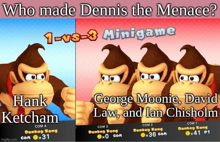 Who made Dennis the Menace? 1-vs-3 Minigame Hank Ketcham COM 4 Donkey Kong imgflip.com COM x31 George Moonie, David Law, and lan Chisholm COM 3 Donkey Kong × COM Donkey Kong COM 2 x36 COM Donkey Kong COM 1 x41 P1