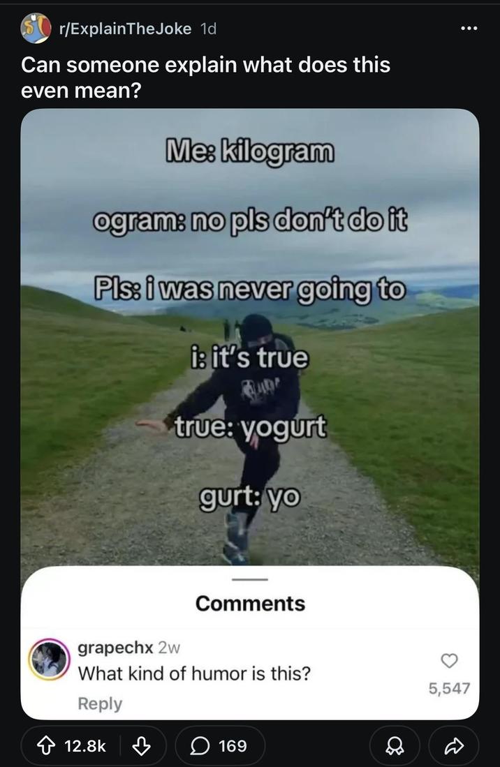 r/ExplainTheJoke 1d Can someone explain what does this even mean? Me: kilogram ogram: no pls don't do it Pls: i was never going to i: it's true true: yogurt gurt: yo grapechx 2w Comments What kind of humor is this? Reply ✩ 12.8k ♡ ☐ 169 5,547
