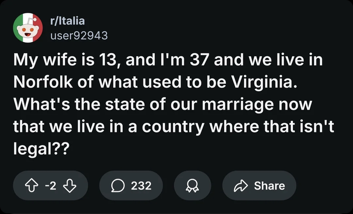 r/Italia user92943 My wife is 13, and I'm 37 and we live in Norfolk of what used to be Virginia. What's the state of our marriage now that we live in a country where that isn't legal?? -2 -2 232 D Share