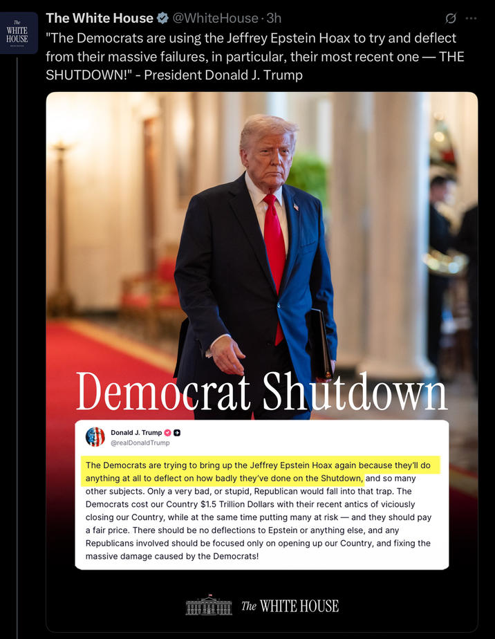 The WHITE HOUSE The White House @White House 3h "The Democrats are using the Jeffrey Epstein Hoax to try and deflect from their massive failures, in particular, their most recent one — THE SHUTDOWN!" - President Donald J. Trump Democrat Shutdown Donald J. Trump ✪ ✪ @realDonaldTrump The Democrats are trying to bring up the Jeffrey Epstein Hoax again because they'll do anything at all to deflect on how badly they've done on the Shutdown, and so many other subjects. Only a very bad, or stupid, Republican would fall into that trap. The Democrats cost our Country $1.5 Trillion Dollars with their recent antics of viciously closing our Country, while at the same time putting many at risk - and they should pay a fair price. There should be no deflections to Epstein or anything else, and any Republicans involved should be focused only on opening up our Country, and fixing the massive damage caused by the Democrats! The WHITE HOUSE