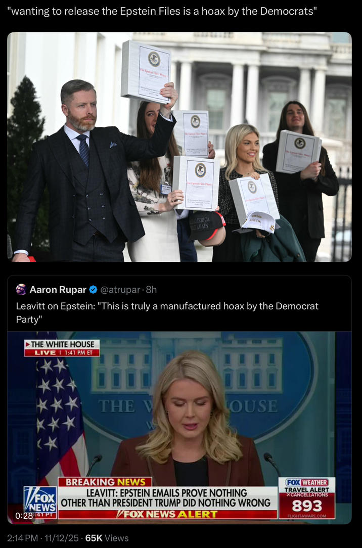 "wanting to release the Epstein Files is a hoax by the Democrats" The Epstein Files: Phase The Epsis Files: Phase I The Epstein Files: Phase I The Epe Pla AMERICA AT AGAIN TRUMP 81717 Aaron Rupar @atrupar 8h Leavitt on Epstein: "This is truly a manufactured hoax by the Democrat Party" THE WHITE HOUSE LIVE 1:41 PM ET ** THE V LOUSE *** BREAKING NEWS √ LEAVITT: EPSTEIN EMAILS PROVE NOTHING FOX NEWS 0:28:41PT OTHER THAN PRESIDENT TRUMP DID NOTHING WRONG FOX NEWS ALERT 2:14 PM 11/12/25 65K Views FOX WEATHER TRAVEL ALERT XCANCELLATIONS 893 FLIGHTAWARE.COM